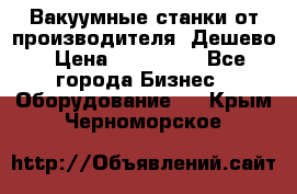 Вакуумные станки от производителя. Дешево › Цена ­ 150 000 - Все города Бизнес » Оборудование   . Крым,Черноморское